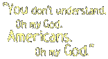 You don't understand. Oh my god. Americans. Oh my god.
